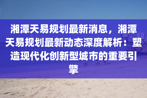 湘潭天易规划最新消息，湘潭天易规划最新动态深度解析：塑造现代化创新型城市的重要引擎