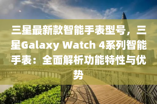 三星最新款智能手表型号，三星Galaxy Watch 4系列智能手表：全面解析功能特性与优势