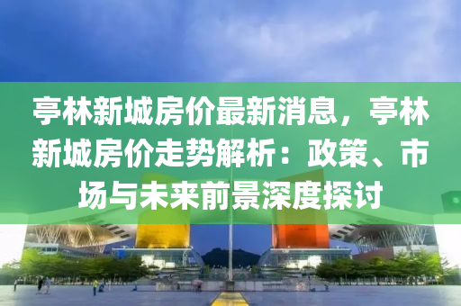 亭林新城房价最新消息，亭林新城房价走势解析：政策、市场与未来前景深度探讨