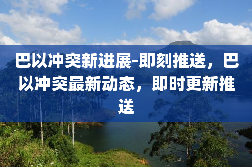 巴以冲突新进展-即刻推送，巴以冲突最新动态，即时更新推送