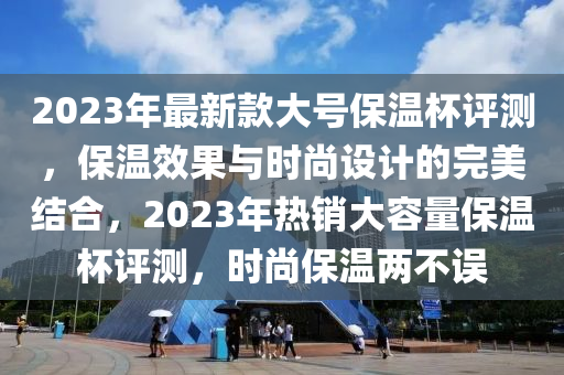 2023年最新款大号保温杯评测，保温效果与时尚设计的完美结合，2023年热销大容量保温杯评测，时尚保温两不误