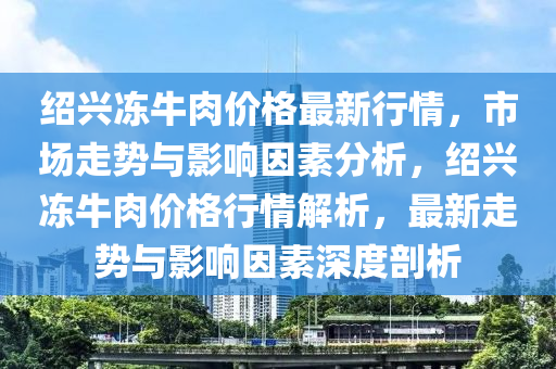绍兴冻牛肉价格最新行情，市场走势与影响因素分析，绍兴冻牛肉价格行情解析，最新走势与影响因素深度剖析