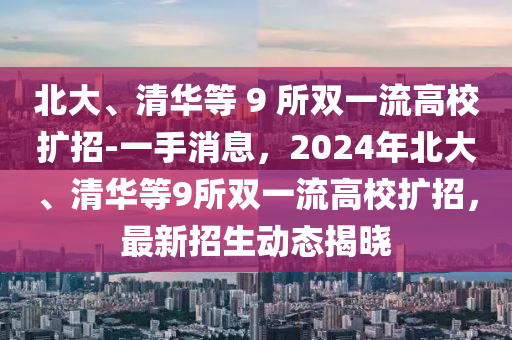 北大、清华等 9 所双一流高校扩招-一手消息，2024年北大、清华等9所双一流高校扩招，最新招生动态揭晓