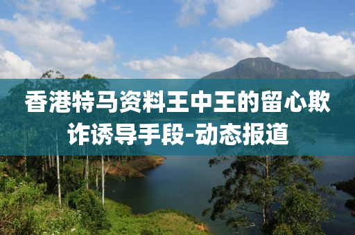 香港特马资料王中王的留心欺诈诱导手段-动态报道