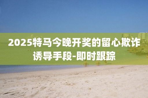 2025特马今晚开奖的留心欺诈诱导手段-即时跟踪