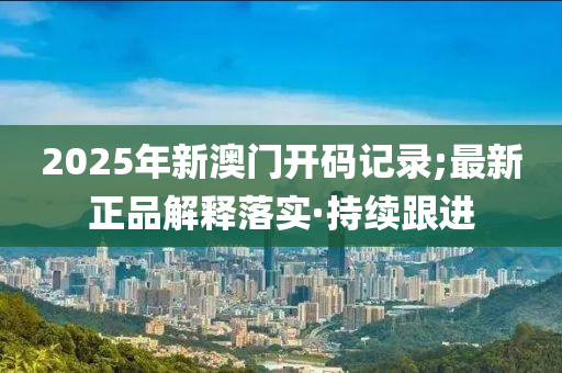 2025年新澳门开码记录;最新正品解释落实·持续跟进