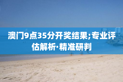 澳门9点35分开奖结果;专业评估解析·精准研判