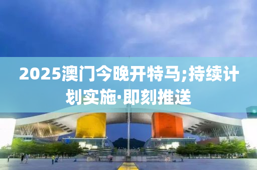 2025澳门今晚开特马;持续计划实施·即刻推送