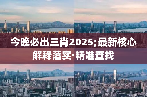 今晚必出三肖2025;最新核心解释落实·精准查找