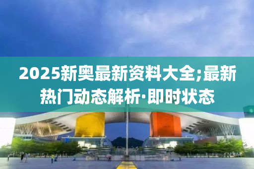 2025新奥最新资料大全;最新热门动态解析·即时状态
