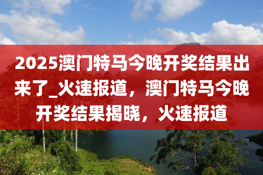 2025澳门特马今晚开奖结果出来了_火速报道，澳门特马今晚开奖结果揭晓，火速报道