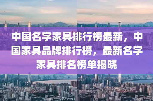中国名字家具排行榜最新，中国家具品牌排行榜，最新名字家具排名榜单揭晓