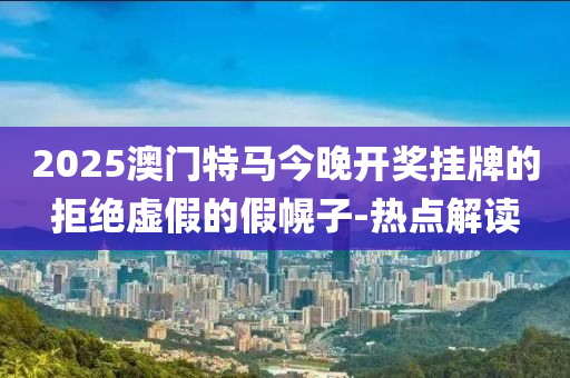 2025澳门特马今晚开奖挂牌的拒绝虚假的假幌子-热点解读