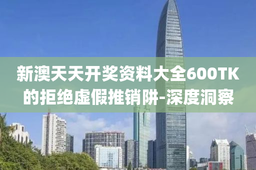 新澳天天开奖资料大全600TK的拒绝虚假推销阱-深度洞察