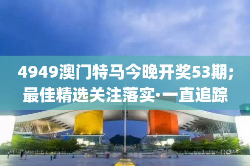4949澳门特马今晚开奖53期;最佳精选关注落实·一直追踪