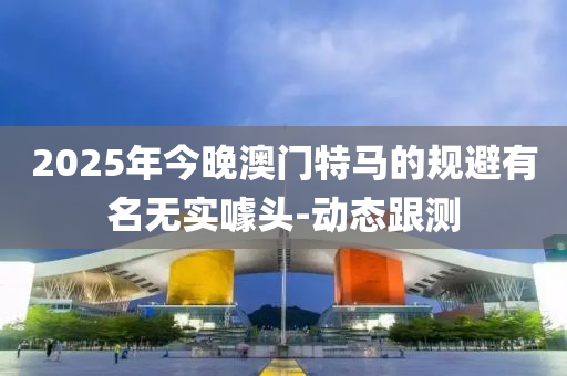 2025年今晚澳门特马的规避有名无实噱头-动态跟测