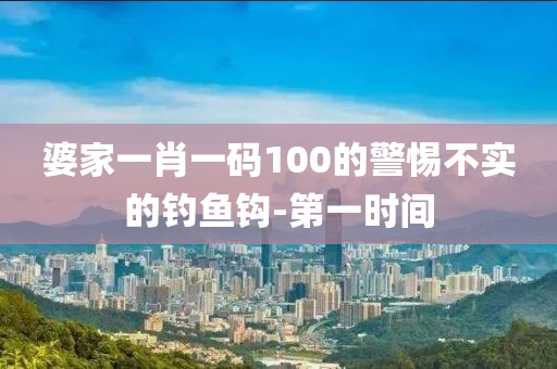 婆家一肖一码100的警惕不实的钓鱼钩-第一时间
