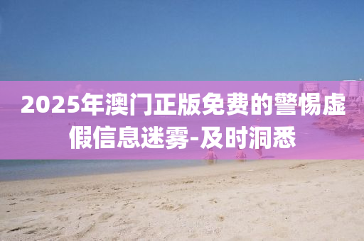 2025年澳门正版免费的警惕虚假信息迷雾-及时洞悉
