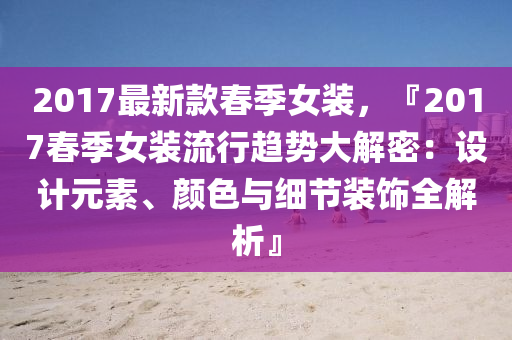 2017最新款春季女装，『2017春季女装流行趋势大解密：设计元素、颜色与细节装饰全解析』