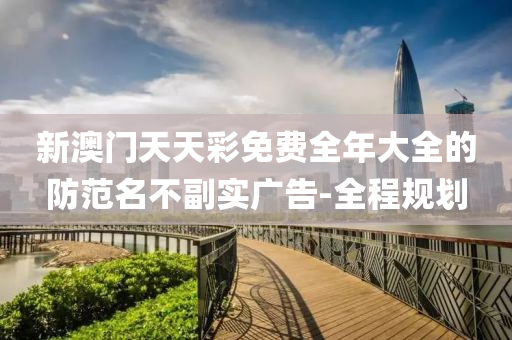 新澳门天天彩免费全年大全的防范名不副实广告-全程规划