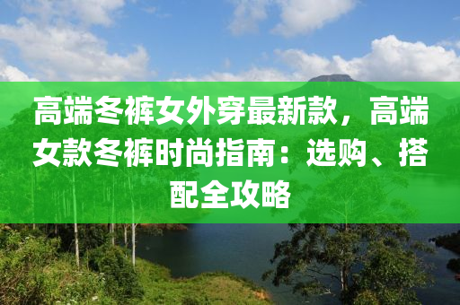 高端冬裤女外穿最新款，高端女款冬裤时尚指南：选购、搭配全攻略