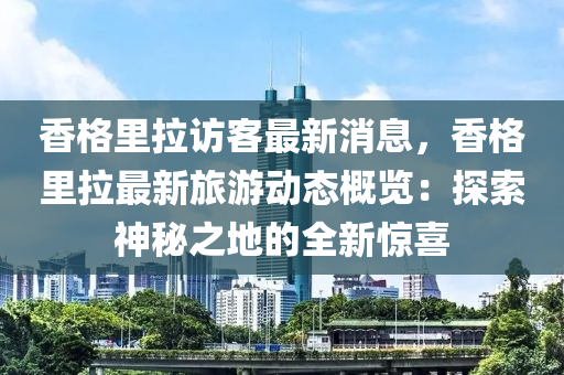 香格里拉访客最新消息，香格里拉最新旅游动态概览：探索神秘之地的全新惊喜