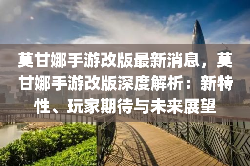 莫甘娜手游改版最新消息，莫甘娜手游改版深度解析：新特性、玩家期待与未来展望