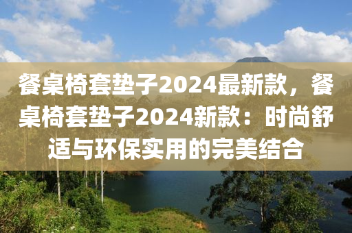 餐桌椅套垫子2024最新款，餐桌椅套垫子2024新款：时尚舒适与环保实用的完美结合