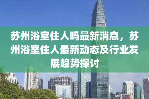 苏州浴室住人吗最新消息，苏州浴室住人最新动态及行业发展趋势探讨