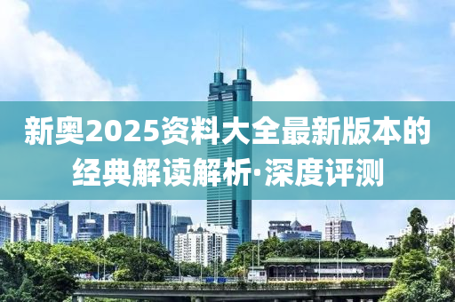 新奥2025资料大全最新版本的经典解读解析·深度评测