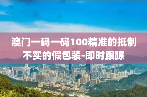 澳门一码一码100精准的抵制不实的假包装-即时跟踪
