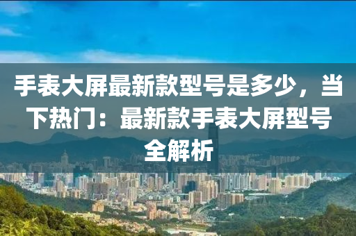 手表大屏最新款型号是多少，当下热门：最新款手表大屏型号全解析