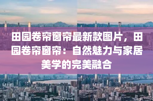 田园卷帘窗帘最新款图片，田园卷帘窗帘：自然魅力与家居美学的完美融合