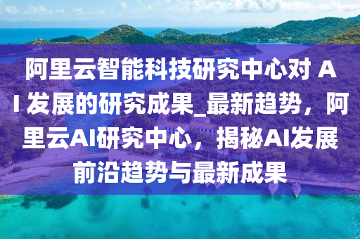 阿里云智能科技研究中心对 AI 发展的研究成果_最新趋势，阿里云AI研究中心，揭秘AI发展前沿趋势与最新成果