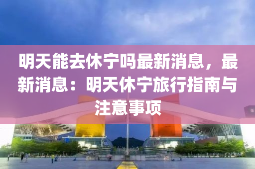 明天能去休宁吗最新消息，最新消息：明天休宁旅行指南与注意事项