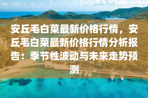 安丘毛白菜最新价格行情，安丘毛白菜最新价格行情分析报告：季节性波动与未来走势预测