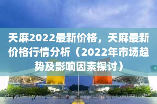 天麻2022最新价格，天麻最新价格行情分析（2022年市场趋势及影响因素探讨）