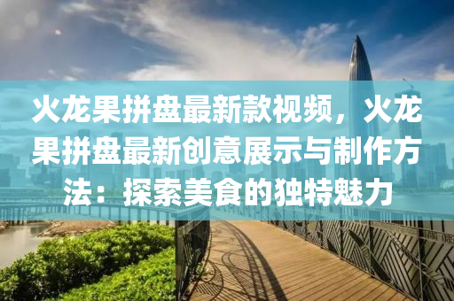 火龙果拼盘最新款视频，火龙果拼盘最新创意展示与制作方法：探索美食的独特魅力