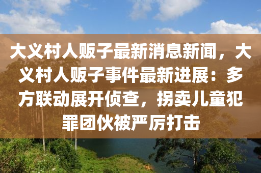 大义村人贩子最新消息新闻，大义村人贩子事件最新进展：多方联动展开侦查，拐卖儿童犯罪团伙被严厉打击