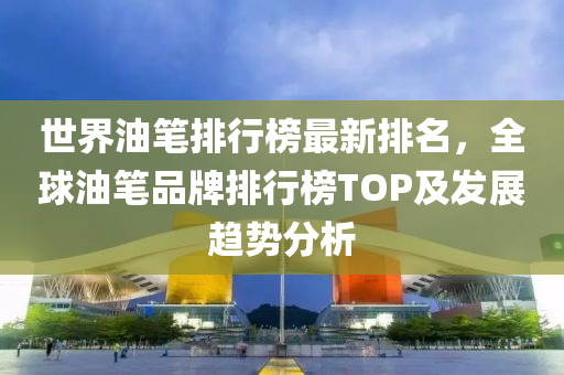 世界油笔排行榜最新排名，全球油笔品牌排行榜TOP及发展趋势分析