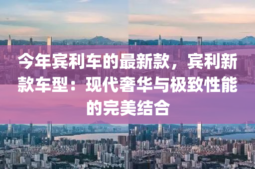 今年宾利车的最新款，宾利新款车型：现代奢华与极致性能的完美结合