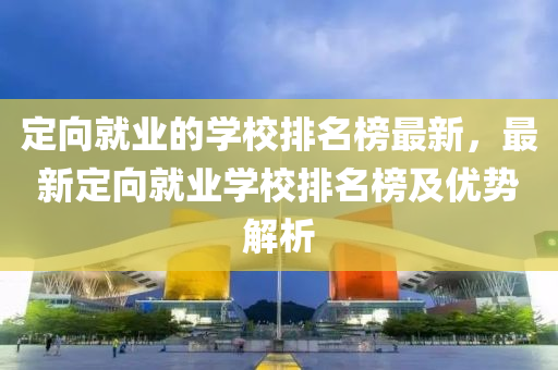 定向就业的学校排名榜最新，最新定向就业学校排名榜及优势解析