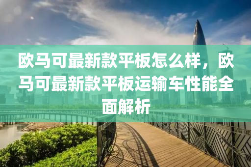 欧马可最新款平板怎么样，欧马可最新款平板运输车性能全面解析