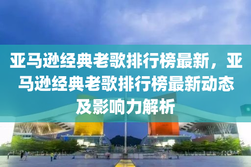 亚马逊经典老歌排行榜最新，亚马逊经典老歌排行榜最新动态及影响力解析