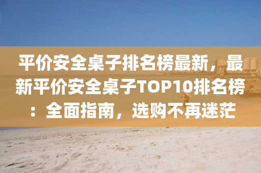 平价安全桌子排名榜最新，最新平价安全桌子TOP10排名榜：全面指南，选购不再迷茫
