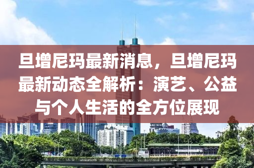 旦增尼玛最新消息，旦增尼玛最新动态全解析：演艺、公益与个人生活的全方位展现