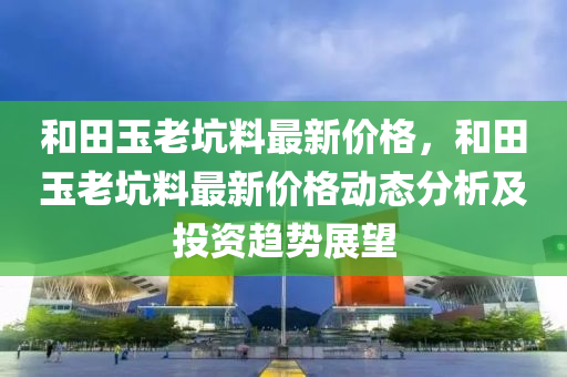 和田玉老坑料最新价格，和田玉老坑料最新价格动态分析及投资趋势展望