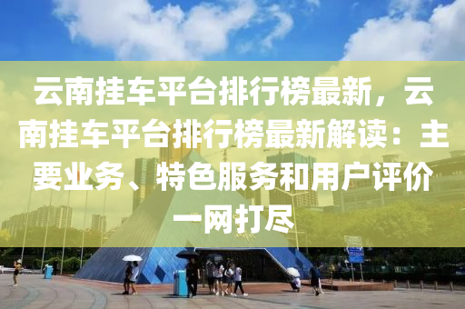 云南挂车平台排行榜最新，云南挂车平台排行榜最新解读：主要业务、特色服务和用户评价一网打尽