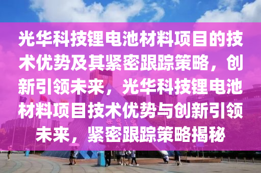 光华科技锂电池材料项目的技术优势及其紧密跟踪策略，创新引领未来，光华科技锂电池材料项目技术优势与创新引领未来，紧密跟踪策略揭秘