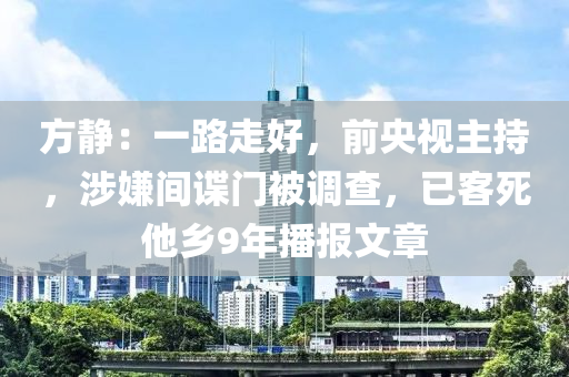 方静：一路走好，前央视主持，涉嫌间谍门被调查，已客死他乡9年播报文章